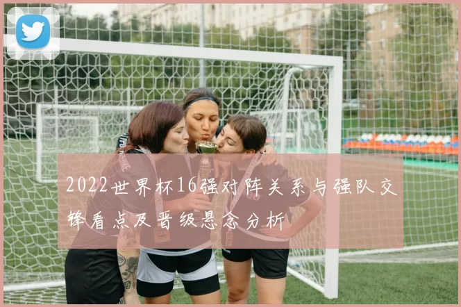 2022世界杯16强对阵关系与强队交锋看点及晋级悬念分析