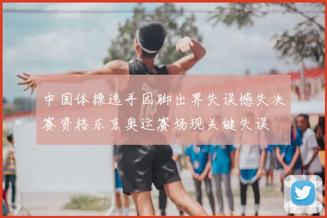 中国体操选手因脚出界失误憾失决赛资格东京奥运赛场现关键失误