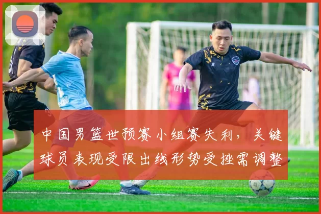 中国男篮世预赛小组赛失利,关键球员表现受限出线形势受挫需调整战术