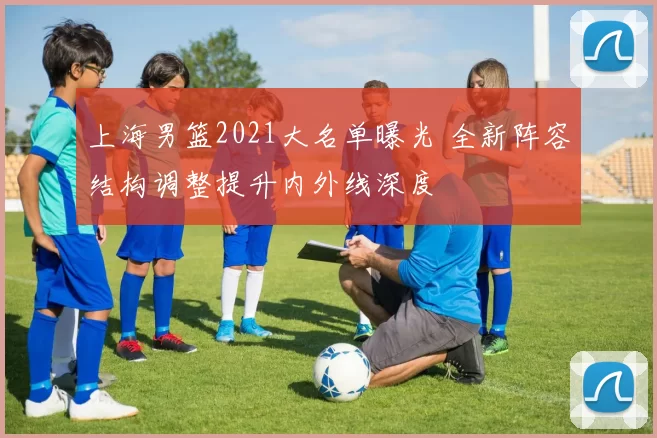 上海男篮2021大名单曝光 全新阵容结构调整提升内外线深度