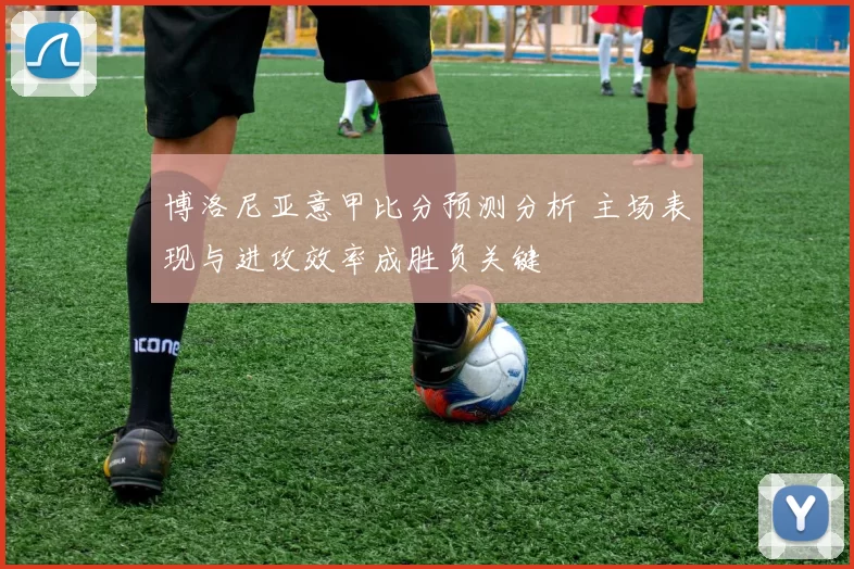 博洛尼亚意甲比分预测分析 主场表现与进攻效率成胜负关键