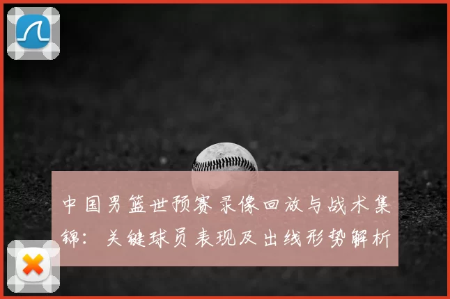 中国男篮世预赛录像回放与战术集锦:关键球员表现及出线形势解析