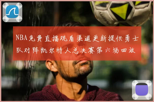 NBA免费直播观看渠道更新提供勇士队对阵凯尔特人总决赛第六场回放