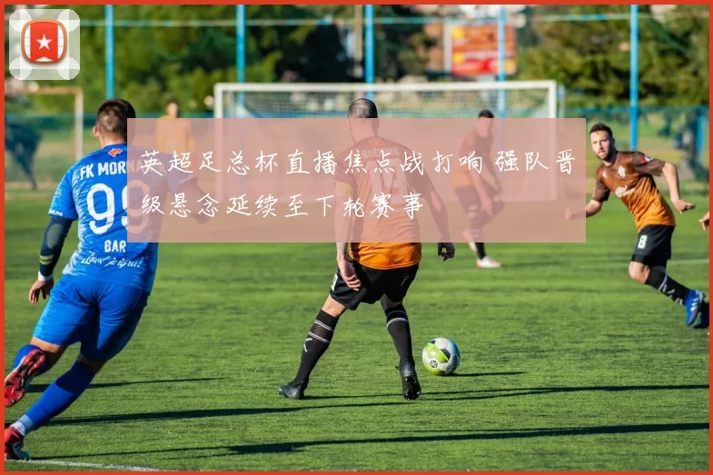 英超足总杯直播焦点战打响 强队晋级悬念延续至下轮赛事