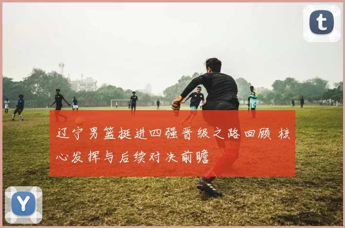 辽宁男篮挺进四强晋级之路回顾 核心发挥与后续对决前瞻