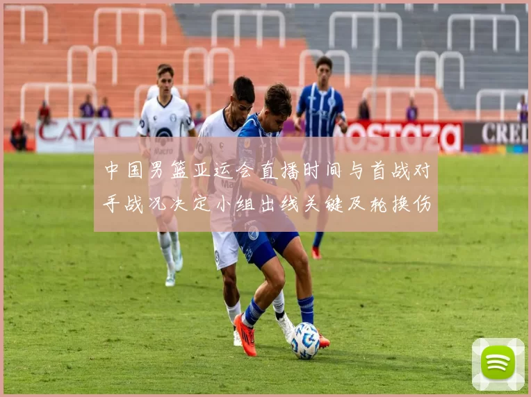 中国男篮亚运会直播时间与首战对手战况决定小组出线关键及轮换伤停看点