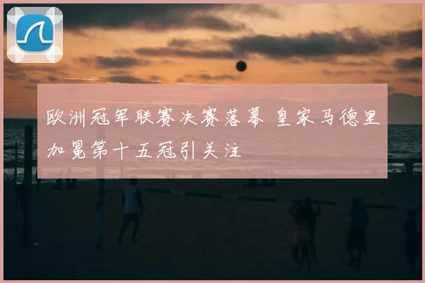 欧洲冠军联赛决赛落幕 皇家马德里加冕第十五冠引关注