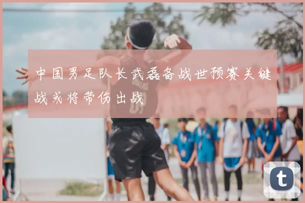 中国男足队长武磊备战世预赛关键战或将带伤出战