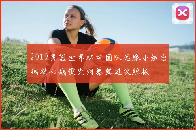 2019男篮世界杯中国队无缘小组出线核心战役失利暴露进攻短板