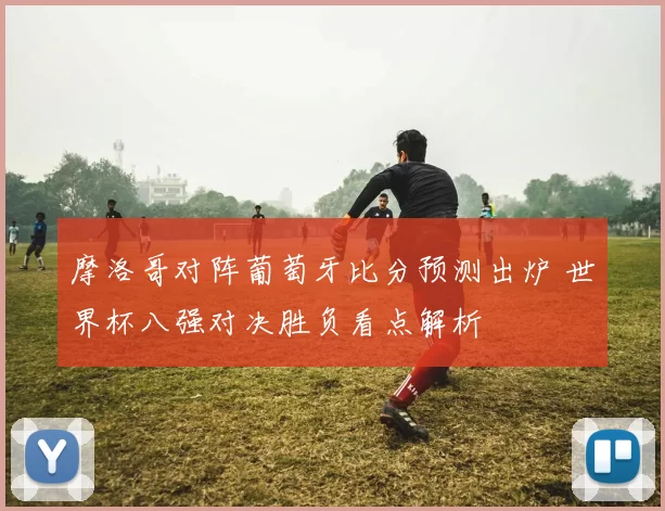 摩洛哥对阵葡萄牙比分预测出炉 世界杯八强对决胜负看点解析