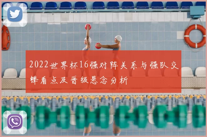 2022世界杯16强对阵关系与强队交锋看点及晋级悬念分析