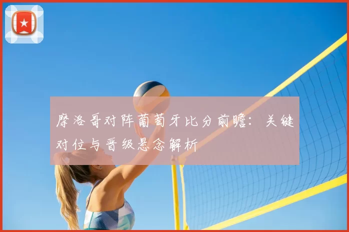 摩洛哥对阵葡萄牙比分前瞻：关键对位与晋级悬念解析