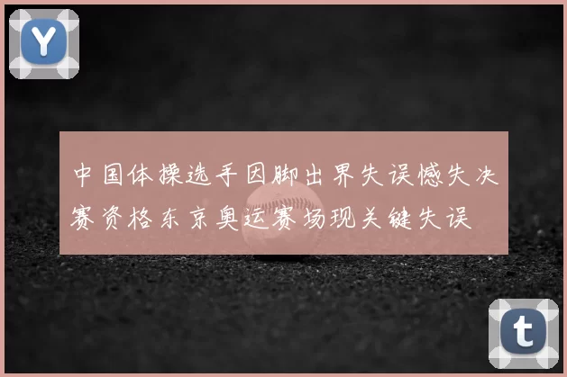 中国体操选手因脚出界失误憾失决赛资格东京奥运赛场现关键失误