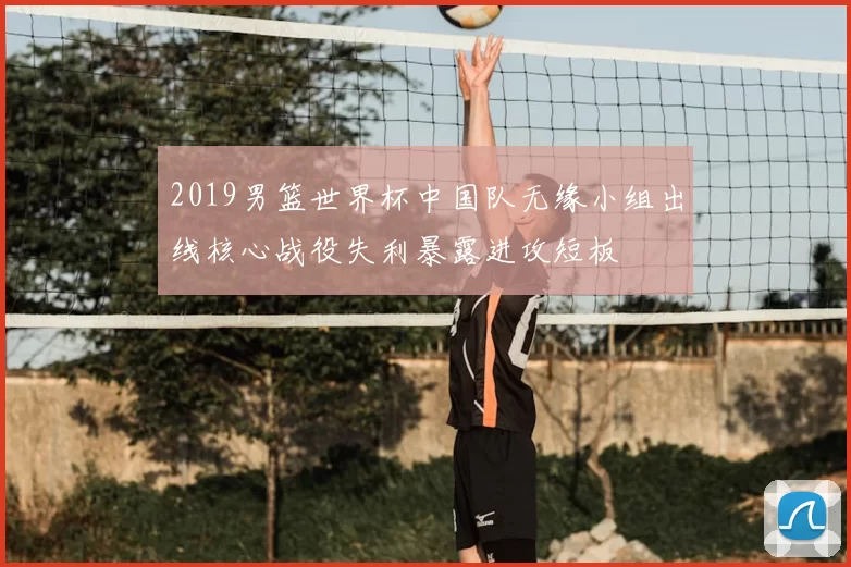 2019男篮世界杯中国队无缘小组出线核心战役失利暴露进攻短板