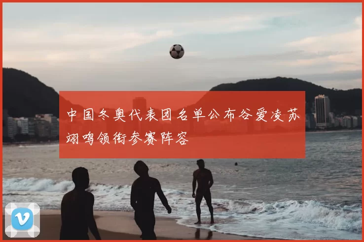 中国冬奥代表团名单公布谷爱凌苏翊鸣领衔参赛阵容