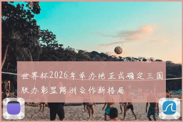 世界杯2026年举办地正式确定三国联办彰显跨洲合作新格局