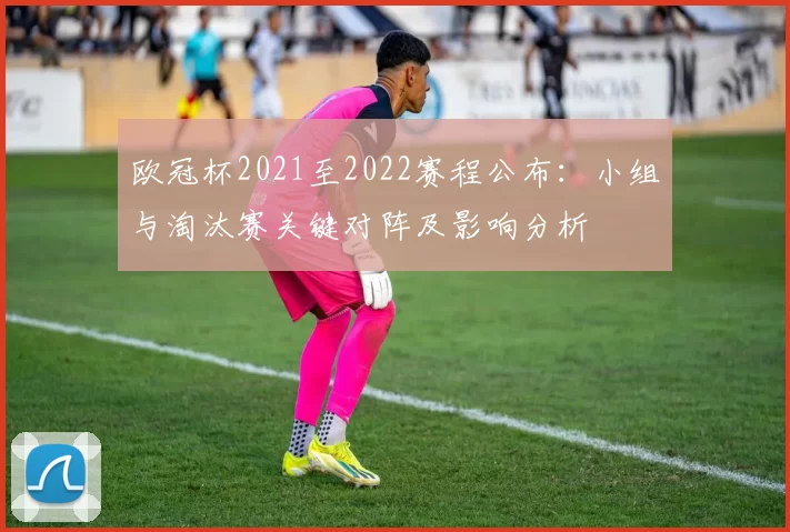欧冠杯2021至2022赛程公布:小组与淘汰赛关键对阵及影响分析