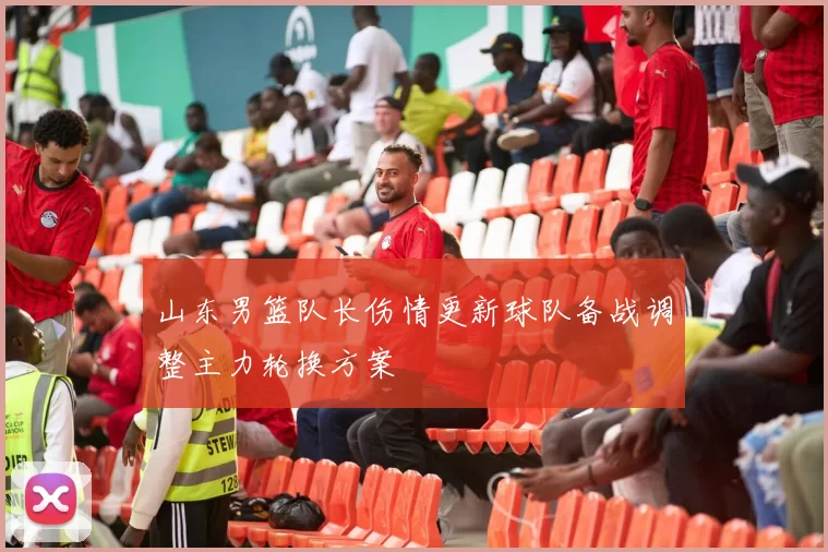 山东男篮队长伤情更新球队备战调整主力轮换方案