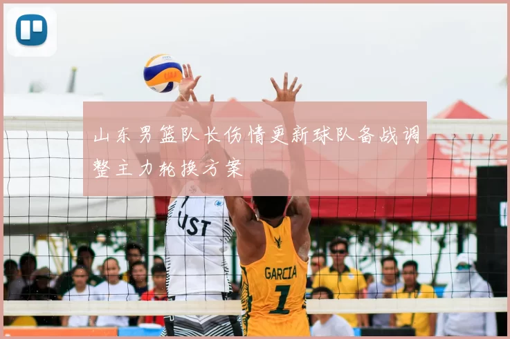 山东男篮队长伤情更新球队备战调整主力轮换方案