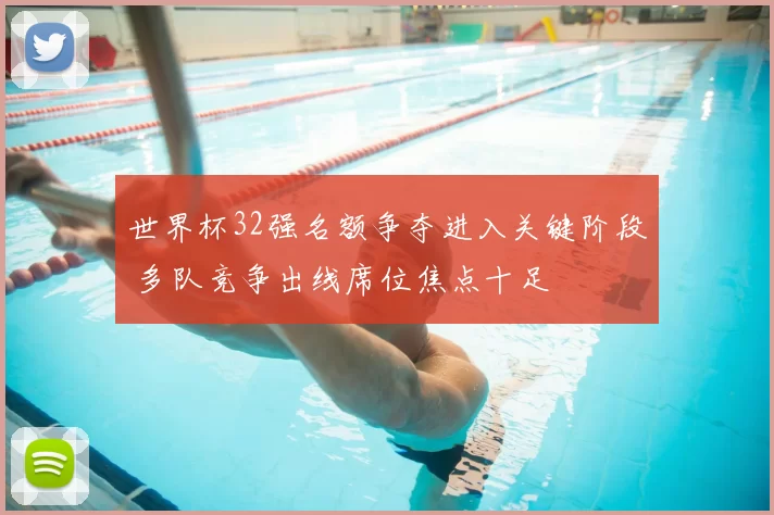 世界杯32强名额争夺进入关键阶段 多队竞争出线席位焦点十足