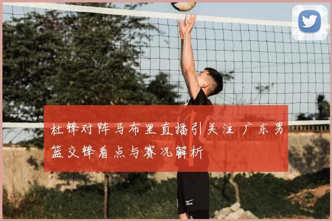 杜锋对阵马布里直播引关注 广东男篮交锋看点与赛况解析