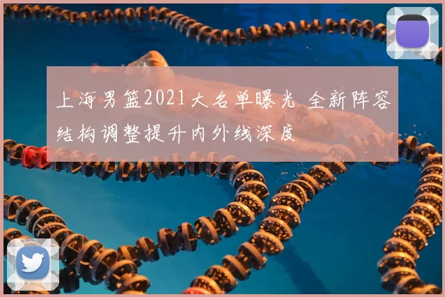 上海男篮2021大名单曝光 全新阵容结构调整提升内外线深度