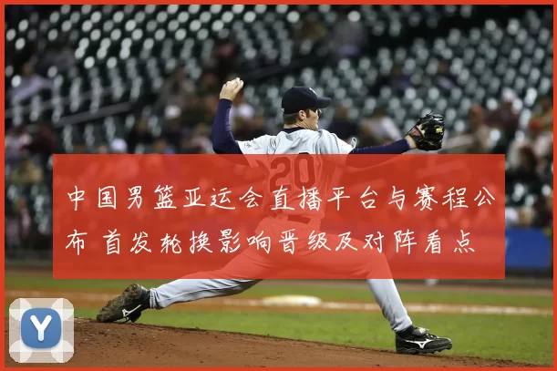 中国男篮亚运会直播平台与赛程公布 首发轮换影响晋级及对阵看点