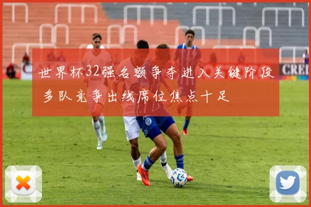 世界杯32强名额争夺进入关键阶段 多队竞争出线席位焦点十足