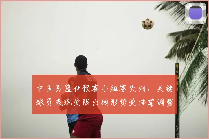 中国男篮世预赛小组赛失利,关键球员表现受限出线形势受挫需调整战术