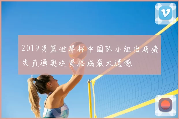 2019男篮世界杯中国队小组出局痛失直通奥运资格成最大遗憾
